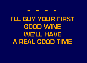 I'LL BUY YOUR FIRST
GOOD WINE
WE'LL HAVE

A REAL GOOD TIME