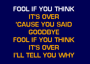 FOOL IF YOU THINK
ITS OVER
'CAUSE YOU SAID
GOODBYE
FOOL IF YOU THINK
ITS OVER
PLL TELL YOU WHY