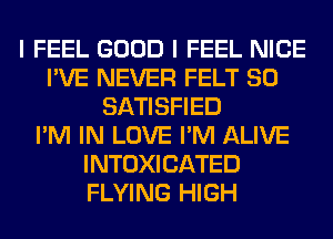 I FEEL GOOD I FEEL NICE
I'VE NEVER FELT SO
SATISFIED
I'M IN LOVE I'M ALIVE
INTOXICATED
FLYING HIGH