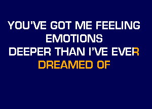 YOU'VE GOT ME FEELING
EMOTIONS
DEEPER THAN I'VE EVER
DREAMED 0F