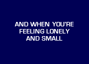 AND WHEN YOU'RE
FEELING LONELY

AND SMALL