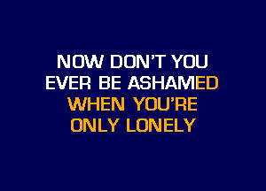 NOW DON'T YOU
EVER BE ASHAMED
WHEN YOU'RE
ONLY LONELY

g