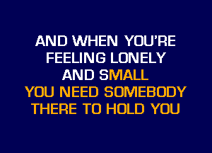 AND WHEN YOU'RE
FEELING LONELY
AND SMALL
YOU NEED SOMEBODY
THERE TO HOLD YOU