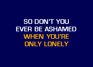 SO DUNT YOU
EVER BE ASHAMED

WHEN YOU'RE
ONLY LONELY