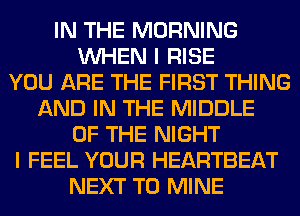 IN THE MORNING
WHEN I RISE
YOU ARE THE FIRST THING
AND IN THE MIDDLE
OF THE NIGHT
I FEEL YOUR HEARTBEAT
NEXT T0 MINE