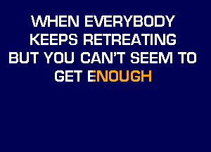 WHEN EVERYBODY
KEEPS RETREATING
BUT YOU CAN'T SEEM TO
GET ENOUGH