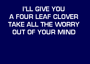 I'LL GIVE YOU
A FOUR LEAF CLOVER
TAKE ALL THE WORRY
OUT OF YOUR MIND