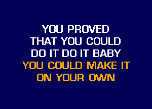 YOU PROVED
THAT YOU COULD
DO IT DO IT BABY

YOU COULD MAKE IT
ON YOUR OWN