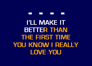 I'LL MAKE IT
BETI'ER THAN

THE FIRST TIME

YOU KNOW I REALLY
LOVE YOU