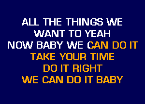 ALL THE THINGS WE
WANT TO YEAH
NOW BABY WE CAN DO IT
TAKE YOUR TIME
DO IT RIGHT
WE CAN DO IT BABY