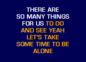 THERE ARE
SO MANY THINGS
FOR US TO DO
AND SEE YEAH
LET'S TAKE
SOME TIME TO BE

ALONE l