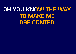 0H YOU KNOW THE WAY
TO MAKE ME
LOSE CONTROL