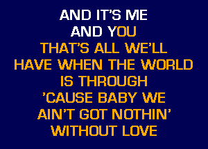 AND IT'S ME
AND YOU
THAT'S ALL WE'LL
HAVE WHEN THE WORLD

IS THROUGH
'CAUSE BABY WE
AIN'T GOT NOTHIN'

WITHOUT LOVE