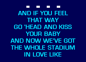 AND IF YOU FEEL
THAT WAY
GO 'HEAD AND KISS
YOUR BABY
AND NOW WE'VE GOT
THE WHOLE STADIUM
IN LOVE LIKE