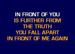 IN FRONT OF YOU
IS FURTHER FROM
THE TRUTH
YOU FALL APART
IN FRONT OF ME AGAIN