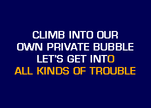 CLIMB INTO OUR
OWN PRIVATE BUBBLE
LET'S GET INTO
ALL KINDS OF TROUBLE
