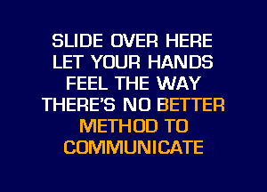 SLIDE OVER HERE
LET YOUR HANDS
FEEL THE WAY
THERE'S NO BETTER
METHOD TO
COMMUNICATE