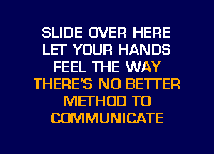 SLIDE OVER HERE
LET YOUR HANDS
FEEL THE WAY
THERE'S NO BETTER
METHOD TO
COMMUNICATE