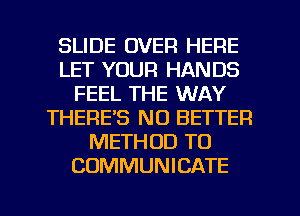 SLIDE OVER HERE
LET YOUR HANDS
FEEL THE WAY
THERE'S NO BETTER
METHOD TO
COMMUNICATE