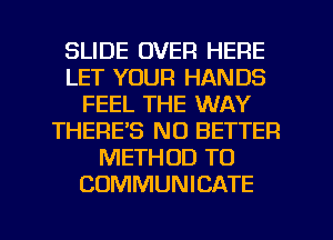 SLIDE OVER HERE
LET YOUR HANDS
FEEL THE WAY
THERE'S NO BETTER
METHOD TO
COMMUNICATE