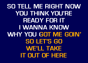 SO TELL ME RIGHT NOW
YOU THINK YOU'RE
READY FOR IT
I WANNA KNOW
WHY YOU GOT ME GOIN'
SO LET'S GO
WE'LL TAKE
IT OUT OF HERE