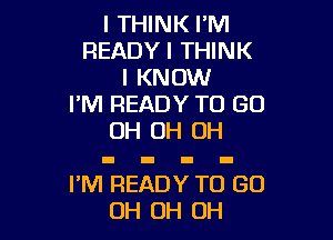 I THINK I'M
READYI THINK
I KNOW
I'M READY TO GO

OH OH OH

I'M REA Y TO (30
OH 0H 0H