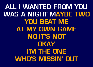 ALL I WANTED FROM YOU
WAS A NIGHT MAYBE TWO
YOU BEAT ME
AT MY OWN GAME
NO IT'S NOT
OKAY
I'M THE ONE
WHUS MISSIN' OUT