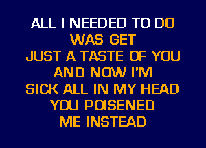 ALL I NEEDED TO DO
WAS GET
JUST A TASTE OF YOU
AND NOW I'M
SICK ALL IN MY HEAD
YOU POISENED
ME INSTEAD