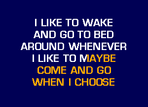 I LIKE TO WAKE
AND GO TO BED
AROUND WHENEVER
I LIKE TO MAYBE
COME AND GO
WHEN I CHOOSE