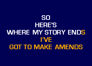 SO
HERE'S
WHERE MY STORY ENDS
I'VE
GOT TO MAKE AMENDS