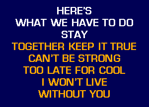 HERE'S
WHAT WE HAVE TO DO
STAY
TOGETHER KEEP IT TRUE
CAN'T BE STRONG
TOO LATE FOR COOL
I WON'T LIVE
WITHOUT YOU
