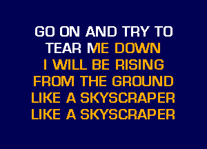 GO ON AND TRY TO
TEAR ME DOWN
I WILL BE RISING
FROM THE GROUND
LIKE A SKYSCRAPEP.
LIKE A SKYSCRAPER
