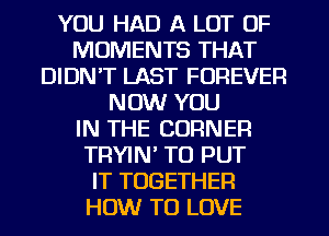 YOU HAD A LOT OF
MOMENTS THAT
DIDN'T LAST FOREVER
NOW YOU
IN THE CORNER
TRYIN' TO PUT
IT TOGETHER
HOW TO LOVE