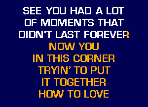 SEE YOU HAD A LOT
OF MOMENTS THAT
DIDN'T LAST FOREVER
NOW YOU
IN THIS CORNER
TRYIN' TO PUT
IT TOGETHER
HOW TO LOVE