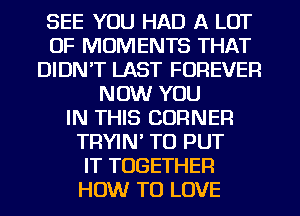 SEE YOU HAD A LOT
OF MOMENTS THAT
DIDN'T LAST FOREVER
NOW YOU
IN THIS CORNER
TRYIN' TO PUT
IT TOGETHER
HOW TO LOVE