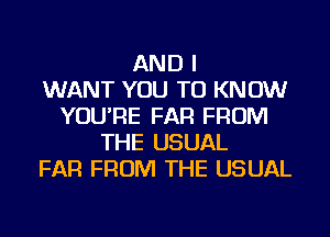 AND I
WANT YOU TO KNOW
YOU'RE FAR FROM
THE USUAL
FAR FROM THE USUAL