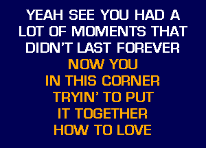 YEAH SEE YOU HAD A
LOT OF MOMENTS THAT
DIDN'T LAST FOREVER
NOW YOU
IN THIS CORNER
TRYIN' TO PUT
IT TOGETHER
HOW TO LOVE