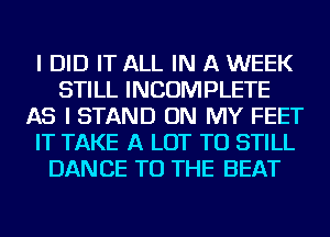 I DID IT ALL IN A WEEK
STILL INCOMPLETE
AS I STAND ON MY FEET
IT TAKE A LOT TU STILL
DANCE TO THE BEAT
