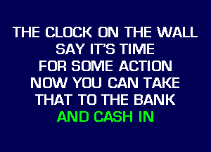 THE CLOCK ON THE WALL
SAY IT'S TIME
FOR SOME ACTION
NOW YOU CAN TAKE
THAT TO THE BANK
AND CASH IN