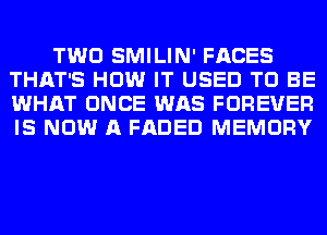 TWO SMILIN' FACES
THAT'S HOW IT USED TO BE
WHAT ONCE WAS FOREVER
IS NOW A FADED MEMORY