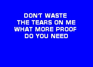 DON'T WASTE
THE TEARS ON ME
WHAT MORE PROOF

DO YOU NEED