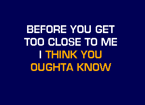 BEFORE YOU GET
T00 CLOSE TO ME
I THINK YOU
DUGHTA KNOW

g