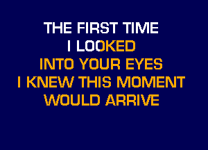 THE FIRST TIME
I LOOKED
INTO YOUR EYES
I KNEW THIS MOMENT
WOULD ARRIVE