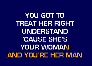 YOU GOT TO
TREAT HER RIGHT
UNDERSTAND
'CAUSE SHE'S
YOUR WOMAN
AND YOU'RE HER MAN