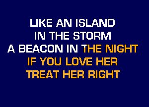 LIKE AN ISLAND
IN THE STORM
A BEACON IN THE NIGHT
IF YOU LOVE HER
TREAT HER RIGHT