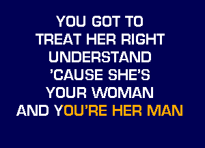 YOU GOT TO
TREAT HER RIGHT
UNDERSTAND
'CAUSE SHE'S
YOUR WOMAN
AND YOU'RE HER MAN