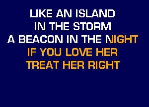 LIKE AN ISLAND
IN THE STORM
A BEACON IN THE NIGHT
IF YOU LOVE HER
TREAT HER RIGHT