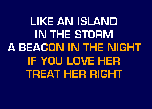 LIKE AN ISLAND
IN THE STORM
A BEACON IN THE NIGHT
IF YOU LOVE HER
TREAT HER RIGHT
