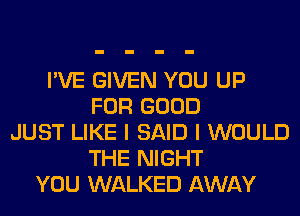 I'VE GIVEN YOU UP
FOR GOOD
JUST LIKE I SAID I WOULD
THE NIGHT
YOU WALKED AWAY