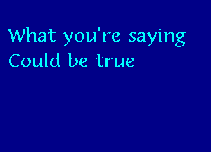 What you're saying
Could be true